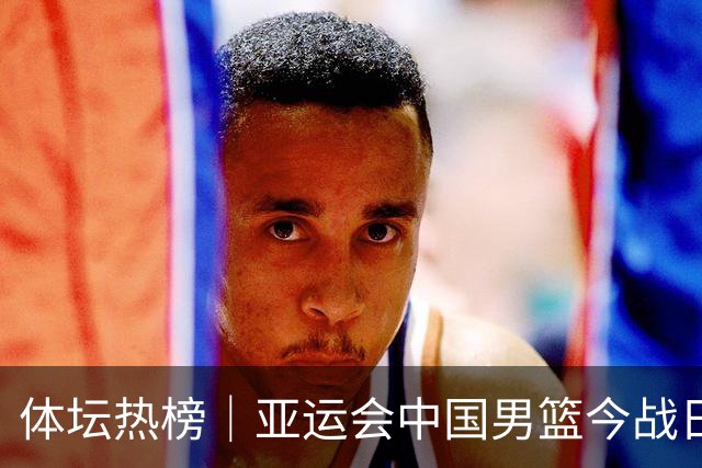 体坛热榜｜亚运会中国男篮今战日本，中国女篮世界排名降至第七